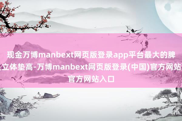 现金万博manbext网页版登录app平台最大的脾气是立体垫高-万博manbext网页版登录(中国)官方网站入口