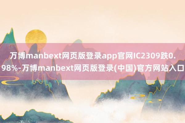 万博manbext网页版登录app官网IC2309跌0.98%-万博manbext网页版登录(中国)官方网站入口