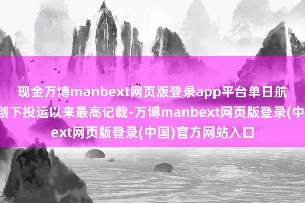 现金万博manbext网页版登录app平台单日航班量、搭客量均创下投运以来最高记载-万博manbext网页版登录(中国)官方网站入口