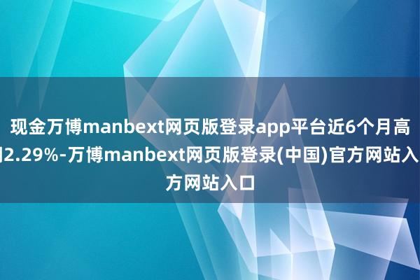 现金万博manbext网页版登录app平台近6个月高潮2.29%-万博manbext网页版登录(中国)官方网站入口