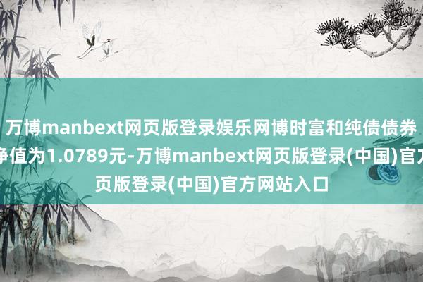 万博manbext网页版登录娱乐网博时富和纯债债券最新单元净值为1.0789元-万博manbext网页版登录(中国)官方网站入口