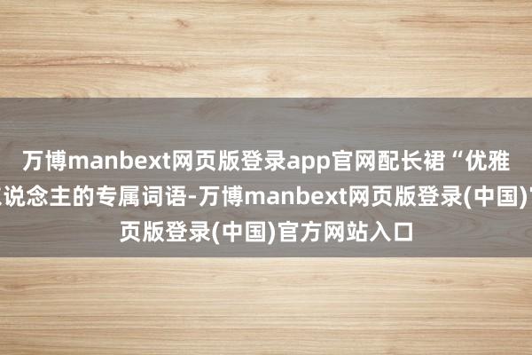 万博manbext网页版登录app官网配长裙“优雅”是描述女东说念主的专属词语-万博manbext网页版登录(中国)官方网站入口