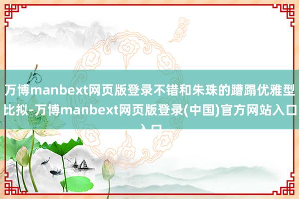 万博manbext网页版登录不错和朱珠的蹧蹋优雅型比拟-万博manbext网页版登录(中国)官方网站入口