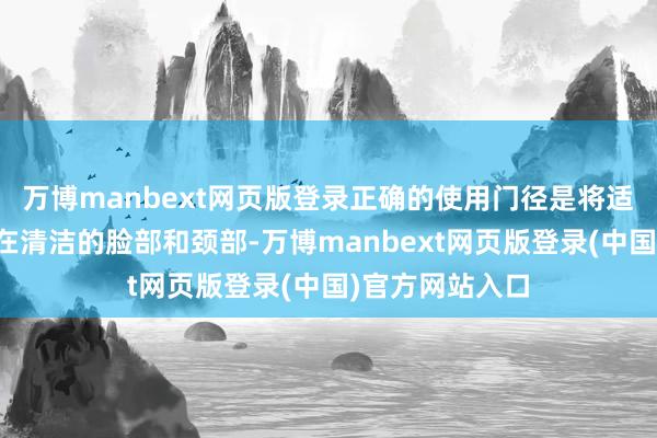 万博manbext网页版登录正确的使用门径是将适量的家具涂抹在清洁的脸部和颈部-万博manbext网页版登录(中国)官方网站入口