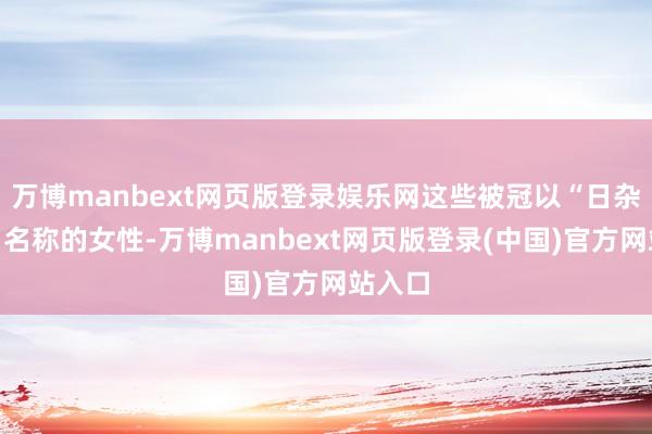 万博manbext网页版登录娱乐网这些被冠以“日杂女神”名称的女性-万博manbext网页版登录(中国)官方网站入口