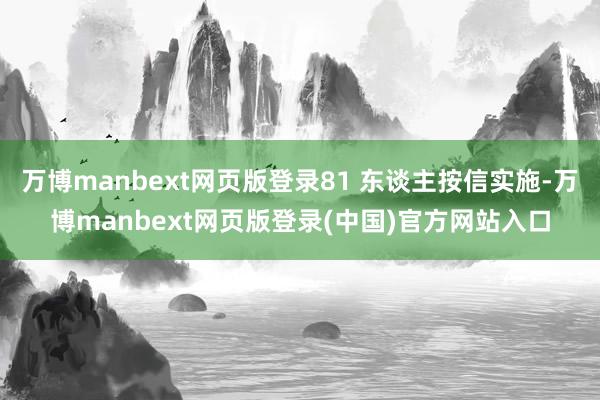 万博manbext网页版登录81 东谈主按信实施-万博manbext网页版登录(中国)官方网站入口