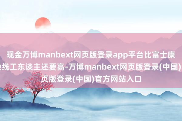 现金万博manbext网页版登录app平台比富士康在中国的分娩线工东谈主还要高-万博manbext网页版登录(中国)官方网站入口