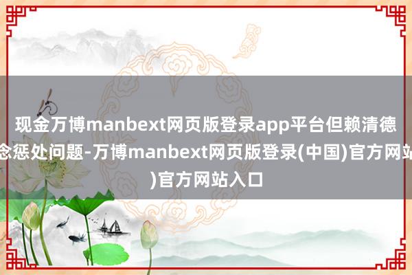 现金万博manbext网页版登录app平台但赖清德不念念惩处问题-万博manbext网页版登录(中国)官方网站入口