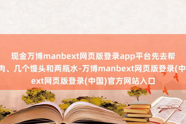 现金万博manbext网页版登录app平台先去帮老东谈主买了点肉、几个馒头和两瓶水-万博manbext网页版登录(中国)官方网站入口