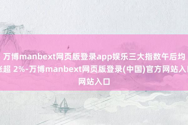 万博manbext网页版登录app娱乐三大指数午后均涨超 2%-万博manbext网页版登录(中国)官方网站入口