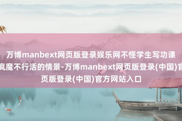 万博manbext网页版登录娱乐网不怪学生写功课皆是一副不疯魔不行活的情景-万博manbext网页版登录(中国)官方网站入口