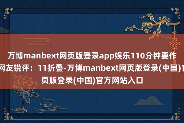 万博manbext网页版登录app娱乐110分钟要作念11页！！网友锐评：11折叠-万博manbext网页版登录(中国)官方网站入口