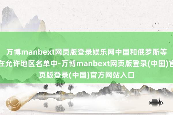 万博manbext网页版登录娱乐网中国和俄罗斯等国度显然不在允许地区名单中-万博manbext网页版登录(中国)官方网站入口