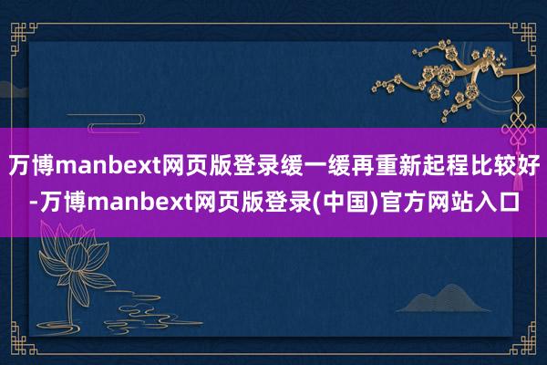 万博manbext网页版登录缓一缓再重新起程比较好-万博manbext网页版登录(中国)官方网站入口