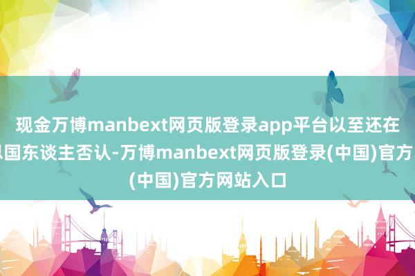 现金万博manbext网页版登录app平台以至还在帮好意思国东谈主否认-万博manbext网页版登录(中国)官方网站入口