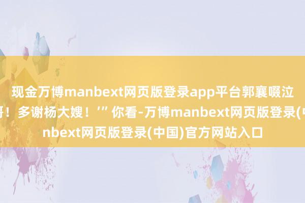 现金万博manbext网页版登录app平台郭襄啜泣说念：‘多谢年老哥！多谢杨大嫂！’”你看-万博manbext网页版登录(中国)官方网站入口