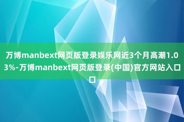 万博manbext网页版登录娱乐网近3个月高潮1.03%-万博manbext网页版登录(中国)官方网站入口