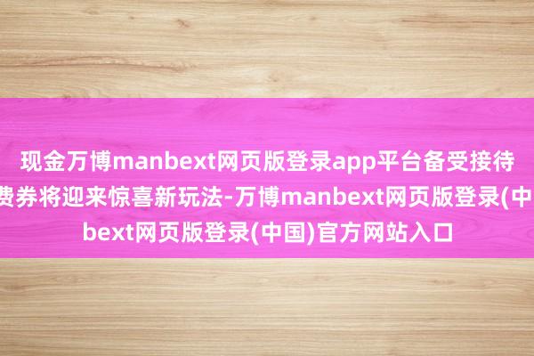 现金万博manbext网页版登录app平台备受接待的88VIP大额破费券将迎来惊喜新玩法-万博manbext网页版登录(中国)官方网站入口