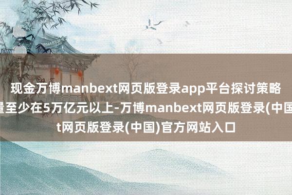 现金万博manbext网页版登录app平台探讨策略触及的器具体量至少在5万亿元以上-万博manbext网页版登录(中国)官方网站入口