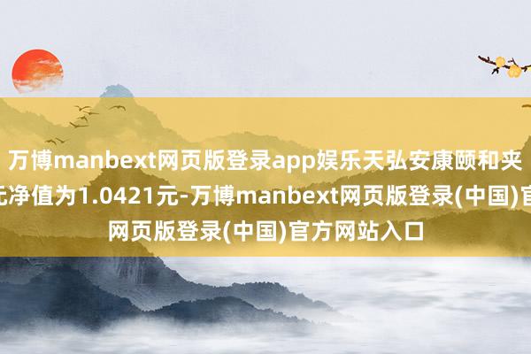 万博manbext网页版登录app娱乐天弘安康颐和夹杂A最新单元净值为1.0421元-万博manbext网页版登录(中国)官方网站入口