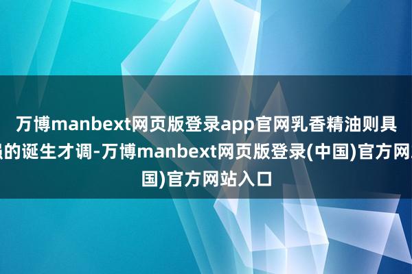 万博manbext网页版登录app官网乳香精油则具有很强的诞生才调-万博manbext网页版登录(中国)官方网站入口