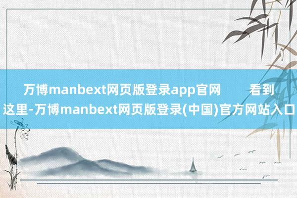 万博manbext网页版登录app官网        看到这里-万博manbext网页版登录(中国)官方网站入口