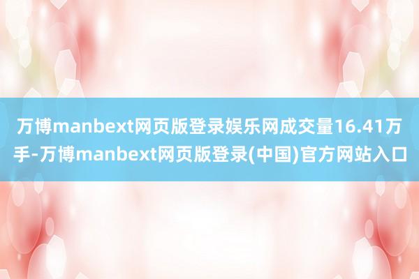 万博manbext网页版登录娱乐网成交量16.41万手-万博manbext网页版登录(中国)官方网站入口