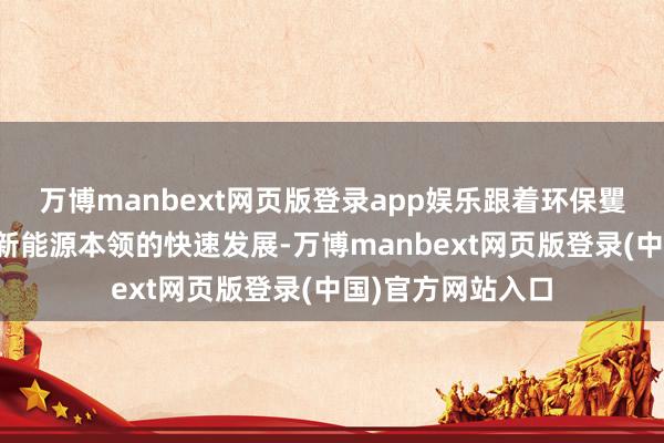 万博manbext网页版登录app娱乐跟着环保矍铄的不休增强和新能源本领的快速发展-万博manbext网页版登录(中国)官方网站入口