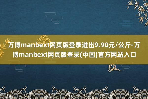 万博manbext网页版登录进出9.90元/公斤-万博manbext网页版登录(中国)官方网站入口