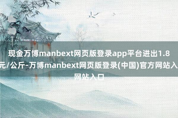 现金万博manbext网页版登录app平台进出1.80元/公斤-万博manbext网页版登录(中国)官方网站入口