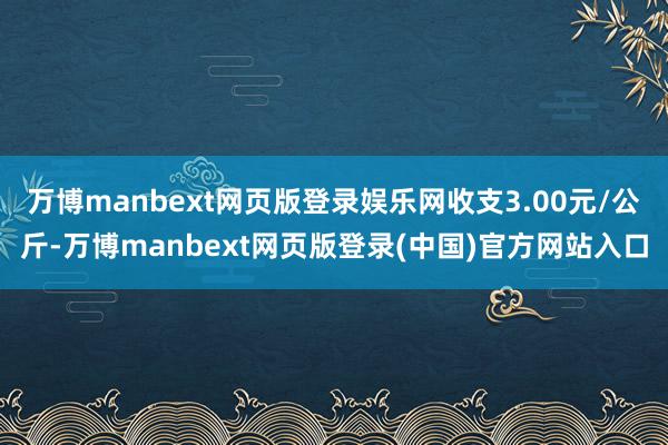 万博manbext网页版登录娱乐网收支3.00元/公斤-万博manbext网页版登录(中国)官方网站入口