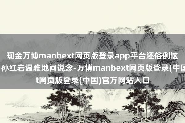 现金万博manbext网页版登录app平台还俗例这里的生存吗？”孙红岩温雅地问说念-万博manbext网页版登录(中国)官方网站入口