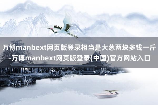 万博manbext网页版登录相当是大葱两块多钱一斤-万博manbext网页版登录(中国)官方网站入口