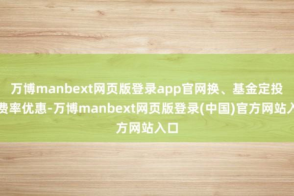 万博manbext网页版登录app官网换、基金定投及费率优惠-万博manbext网页版登录(中国)官方网站入口