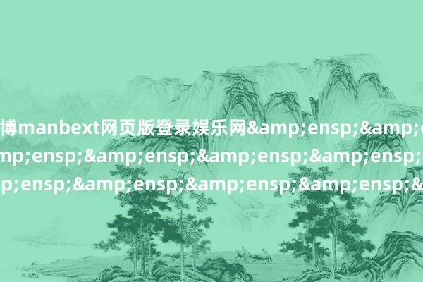 万博manbext网页版登录娱乐网&ensp;&ensp;&ensp;&ensp;&ensp;&ensp;&ensp;&ensp;&ensp;&ensp;&ensp;&ensp;&ensp;&ensp;&ensp;&ensp;&ensp;&ensp;&ensp;&ensp;&ensp;&ensp;&ensp;&ensp;&ensp;&ensp;&ensp;&ensp;&ensp;&ensp;摩根基