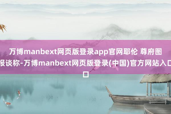 万博manbext网页版登录app官网耶伦 尊府图　　报谈称-万博manbext网页版登录(中国)官方网站入口