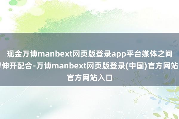 现金万博manbext网页版登录app平台媒体之间莫得伸开配合-万博manbext网页版登录(中国)官方网站入口