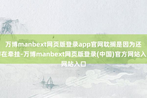 万博manbext网页版登录app官网耽搁是因为还存在牵挂-万博manbext网页版登录(中国)官方网站入口