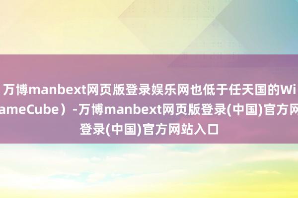 万博manbext网页版登录娱乐网也低于任天国的Wii U和GameCube）-万博manbext网页版登录(中国)官方网站入口