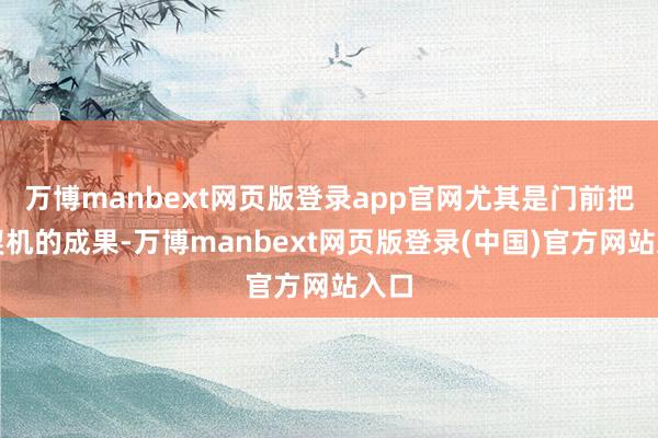 万博manbext网页版登录app官网尤其是门前把捏契机的成果-万博manbext网页版登录(中国)官方网站入口